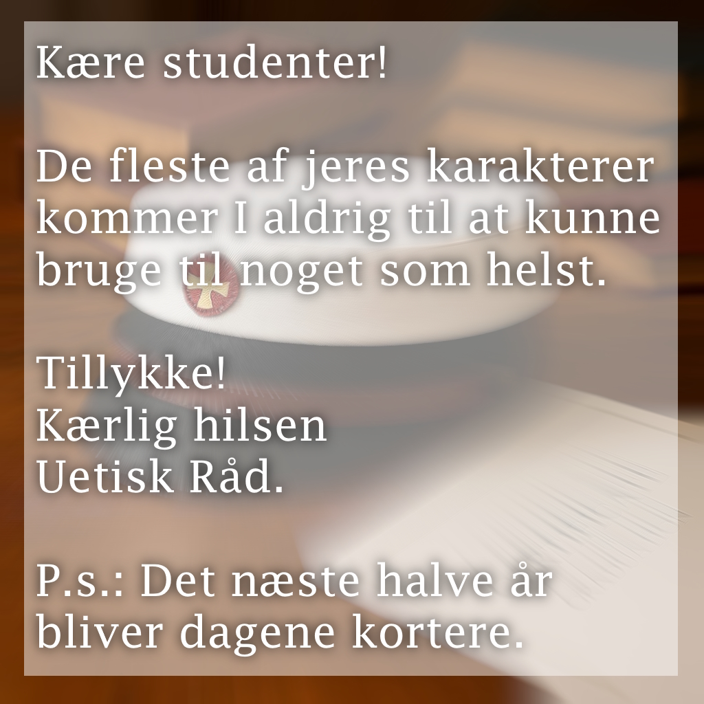 Kære studenter!
De fleste af jeres karakterer kommer I aldrig til at kunne bruge til noget som helst.
Tillykke!
Kærlig hilsen Uetisk Råd.
P.s.: Det næste halve år bliver dagene kortere.